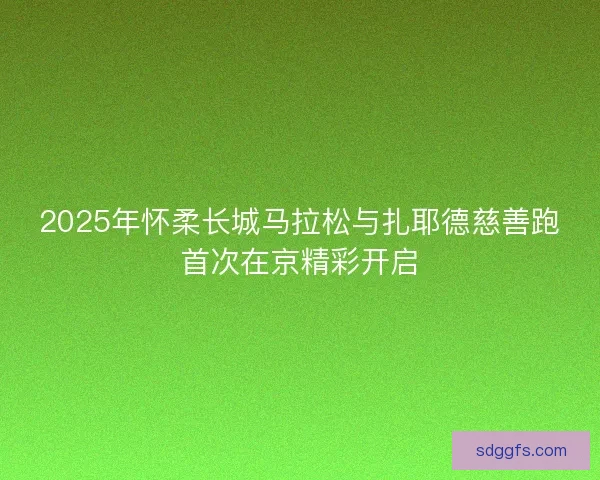 2025年怀柔长城马拉松与扎耶德慈善跑首次在京精彩开启