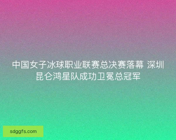 中国女子冰球职业联赛总决赛落幕 深圳昆仑鸿星队成功卫冕总冠军